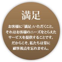 満足 お客様に納得いただくこと。それはお客様のニーズをとらえたサービスを提供することです。だからこそ私たちは顧客視点を忘れません。