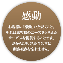 感動 お客様に納得いただくこと。それはお客様のニーズをとらえたサービスを提供することです。だからこそ私たちは顧客視点を忘れません。