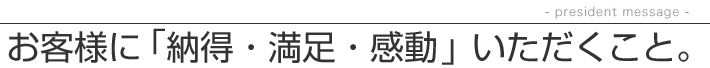 お客様に「納得・満足・感動」いただくこと。