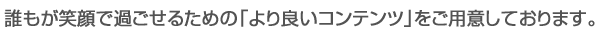 誰もが笑顔で過ごせるための「より良いコンテンツ」をご用意しております。